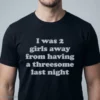 i was 2 girls away from having a threesome last night t shirt 1